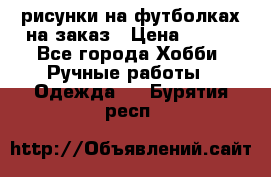 рисунки на футболках на заказ › Цена ­ 600 - Все города Хобби. Ручные работы » Одежда   . Бурятия респ.